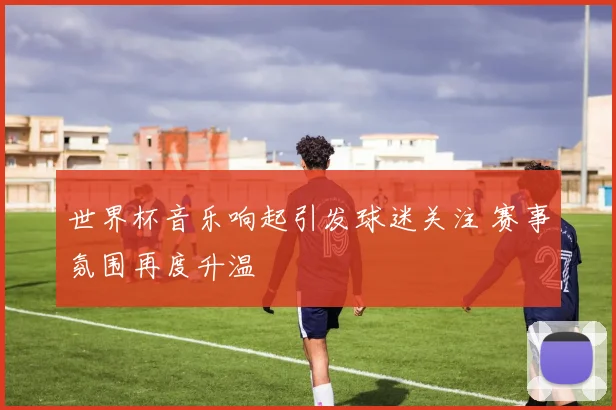 世界杯音乐响起引发球迷关注 赛事氛围再度升温