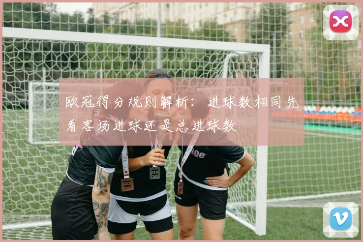 欧冠得分规则解析:进球数相同先看客场进球还是总进球数