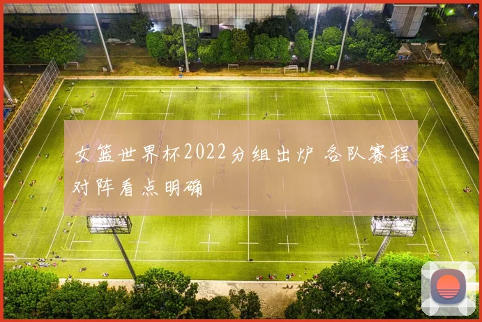 女篮世界杯2022分组出炉 各队赛程对阵看点明确