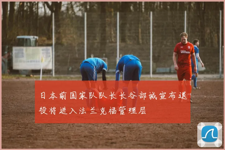 日本前国家队队长长谷部诚宣布退役将进入法兰克福管理层