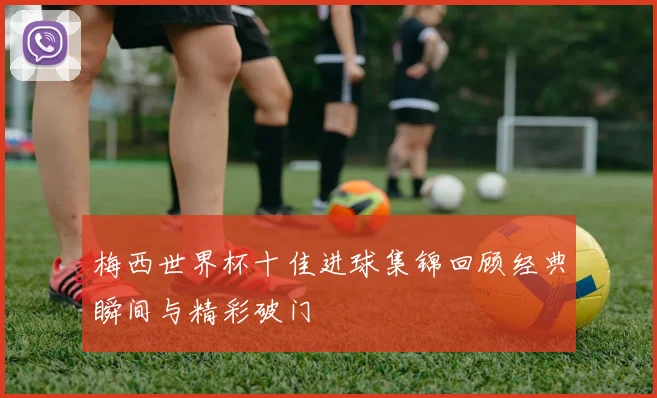 梅西世界杯十佳进球集锦回顾经典瞬间与精彩破门