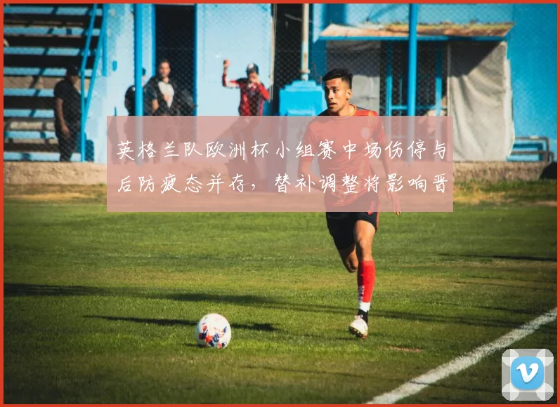 英格兰队欧洲杯小组赛中场伤停与后防疲态并存，替补调整将影响晋级形势