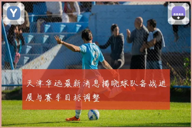 天津华远最新消息揭晓球队备战进展与赛季目标调整