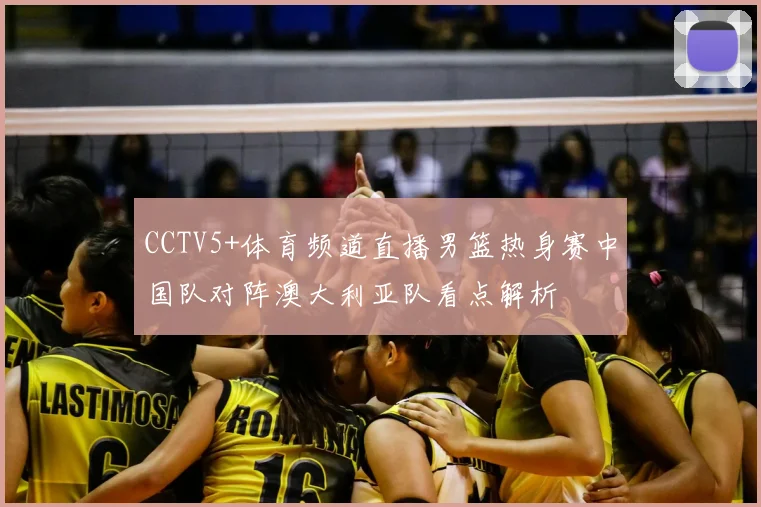 CCTV5+体育频道直播男篮热身赛中国队对阵澳大利亚队看点解析