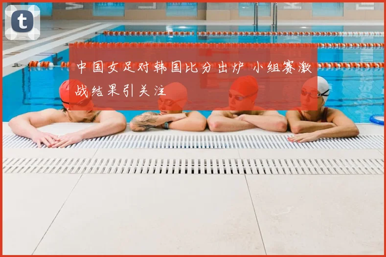中国女足对韩国比分出炉 小组赛激战结果引关注