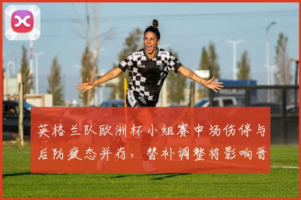 英格兰队欧洲杯小组赛中场伤停与后防疲态并存，替补调整将影响晋级形势