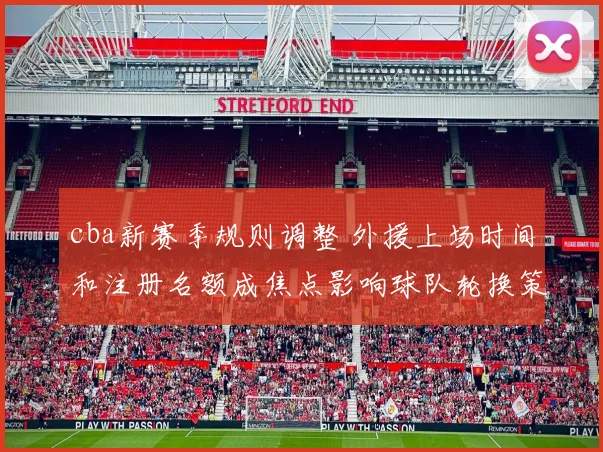 cba新赛季规则调整 外援上场时间和注册名额成焦点影响球队轮换策略