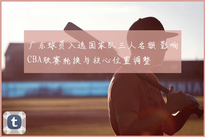 广东球员入选国家队三人名额 影响CBA联赛轮换与核心位置调整