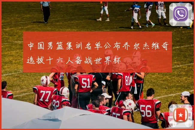 中国男篮集训名单公布乔尔杰维奇选拔十六人备战世界杯