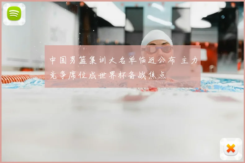 中国男篮集训大名单临近公布 主力竞争席位成世界杯备战焦点