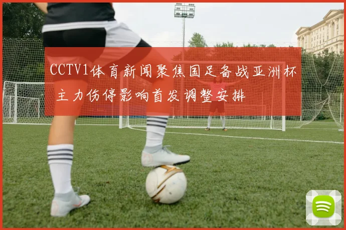 CCTV1体育新闻聚焦国足备战亚洲杯 主力伤停影响首发调整安排