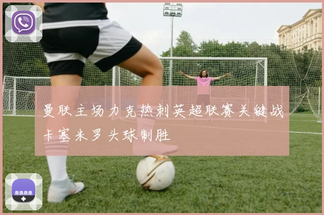 曼联主场力克热刺英超联赛关键战卡塞米罗头球制胜