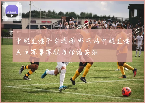中超直播平台选择 哪网站中超直播关注赛事赛程与转播安排