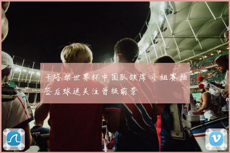 卡塔尔世界杯中国队缺席 小组赛抽签后球迷关注晋级前景