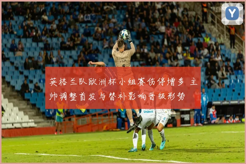 英格兰队欧洲杯小组赛伤停增多 主帅调整首发与替补影响晋级形势