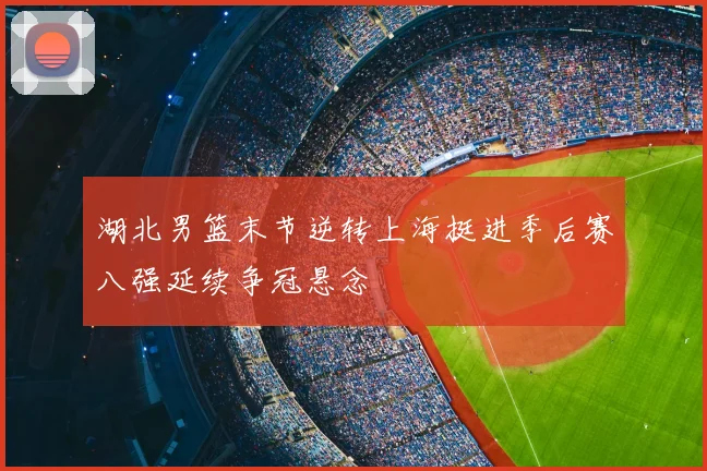 湖北男篮末节逆转上海挺进季后赛八强延续争冠悬念