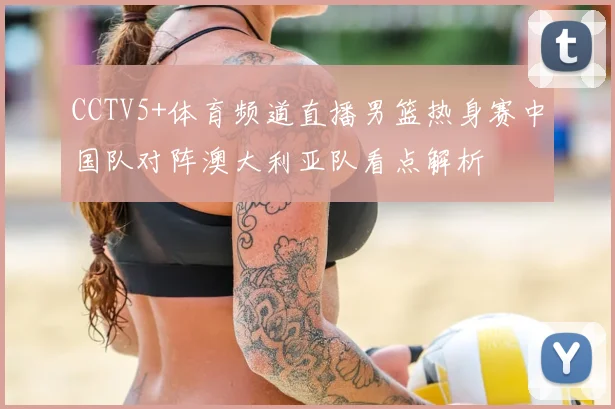 CCTV5+体育频道直播男篮热身赛中国队对阵澳大利亚队看点解析