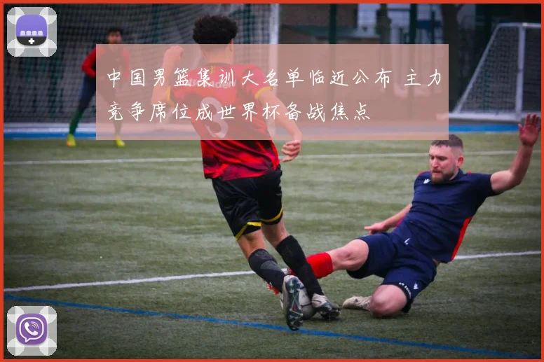 中国男篮集训大名单临近公布 主力竞争席位成世界杯备战焦点