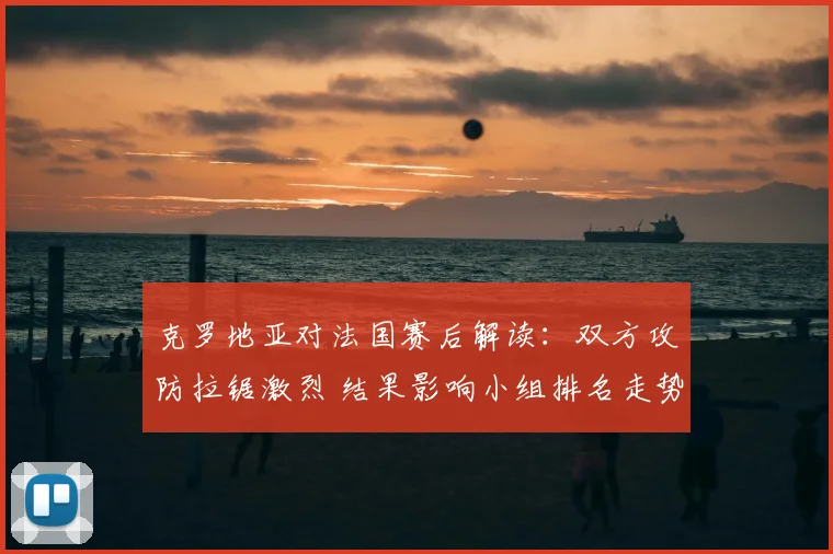 克罗地亚对法国赛后解读：双方攻防拉锯激烈 结果影响小组排名走势
