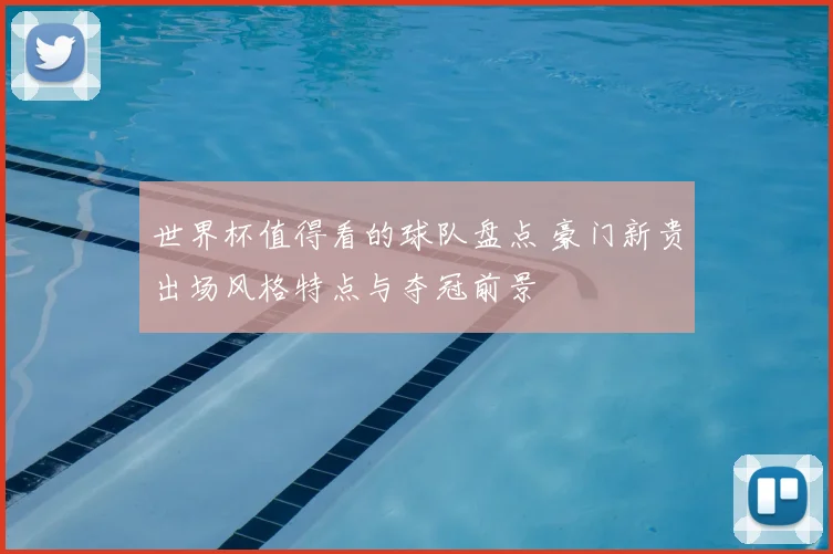 世界杯值得看的球队盘点 豪门新贵出场风格特点与夺冠前景