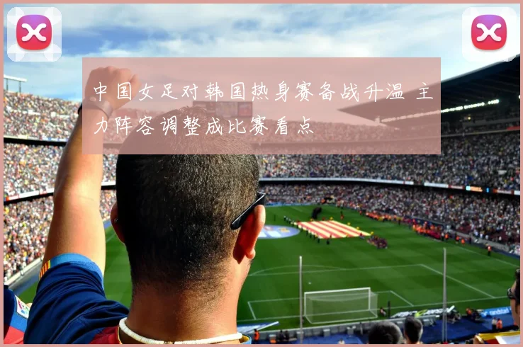中国女足对韩国热身赛备战升温 主力阵容调整成比赛看点