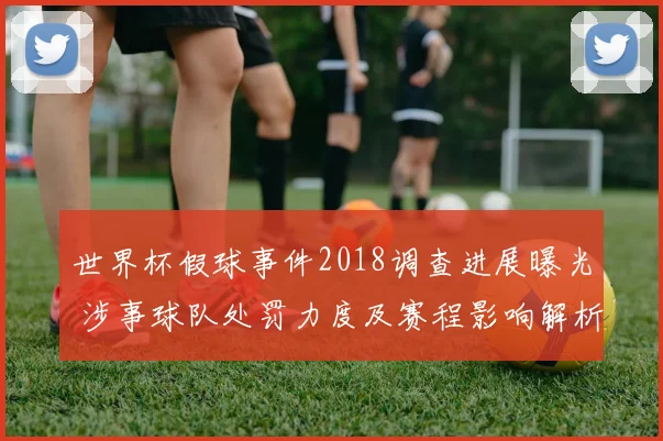 世界杯假球事件2018调查进展曝光 涉事球队处罚力度及赛程影响解析