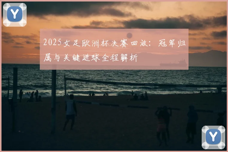 2025女足欧洲杯决赛回放：冠军归属与关键进球全程解析