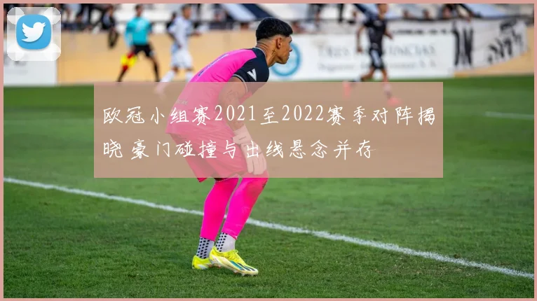 欧冠小组赛2021至2022赛季对阵揭晓 豪门碰撞与出线悬念并存