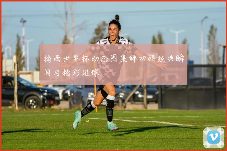 梅西世界杯动态图集锦回顾经典瞬间与精彩进球