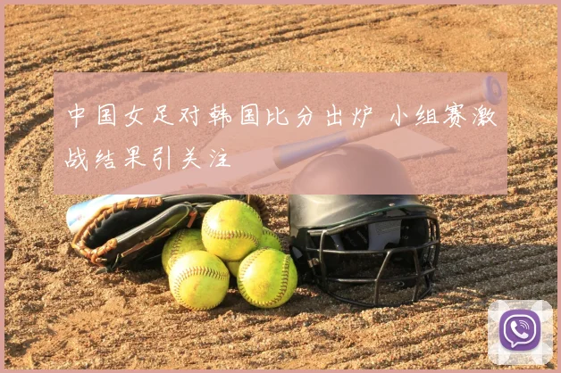 中国女足对韩国比分出炉 小组赛激战结果引关注