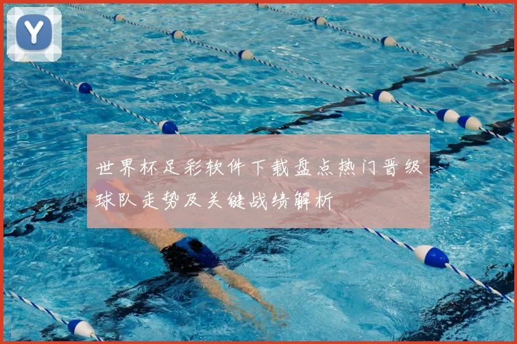 世界杯足彩软件下载盘点热门晋级球队走势及关键战绩解析