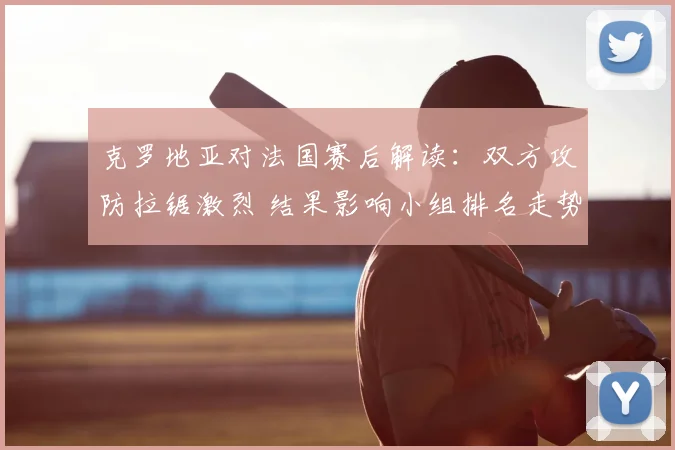 克罗地亚对法国赛后解读：双方攻防拉锯激烈 结果影响小组排名走势