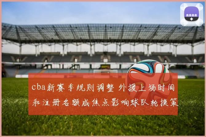 cba新赛季规则调整 外援上场时间和注册名额成焦点影响球队轮换策略