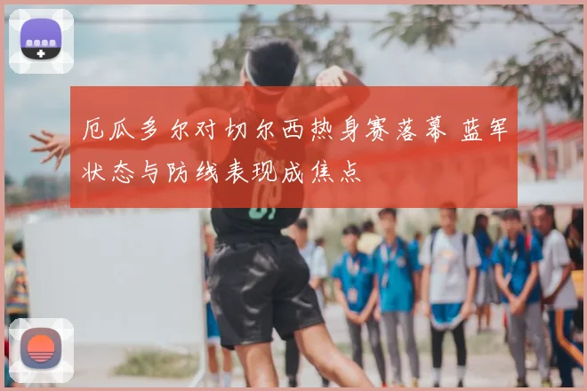 厄瓜多尔对切尔西热身赛落幕 蓝军状态与防线表现成焦点