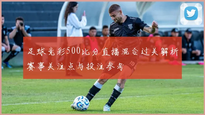 足球竞彩500比分直播混合过关解析赛事关注点与投注参考