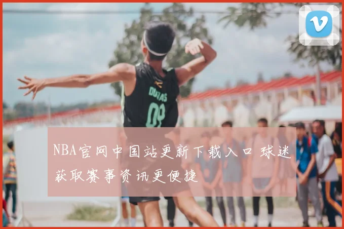 NBA官网中国站更新下载入口 球迷获取赛事资讯更便捷