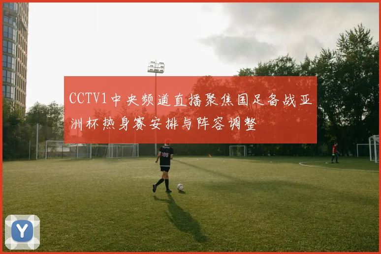 CCTV1中央频道直播聚焦国足备战亚洲杯热身赛安排与阵容调整