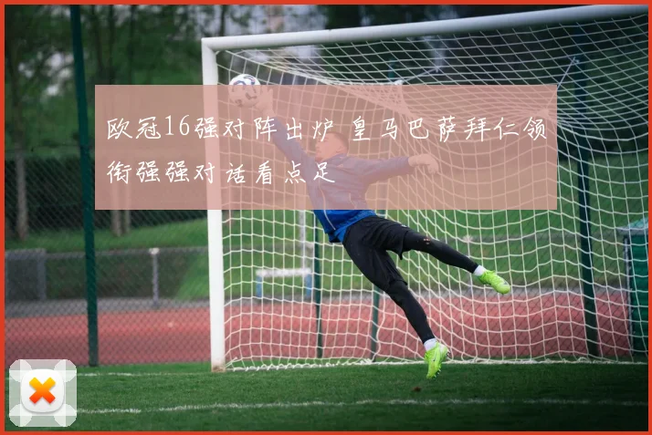 欧冠16强对阵出炉 皇马巴萨拜仁领衔强强对话看点足